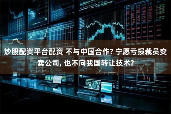 炒股配资平台配资 不与中国合作? 宁愿亏损裁员变卖公司, 也不向我国转让技术?