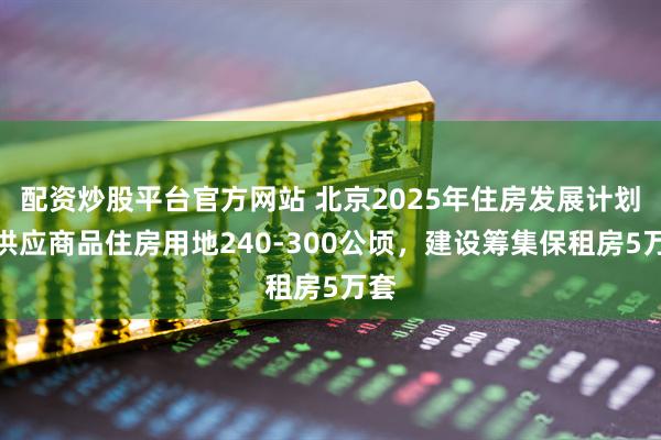 配资炒股平台官方网站 北京2025年住房发展计划：供应商品住房用地240-300公顷，建设筹集保租房5万套