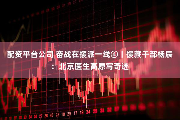 配资平台公司 奋战在援派一线④丨援藏干部杨辰：北京医生高原写奇迹