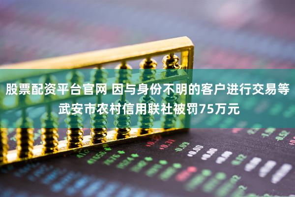 股票配资平台官网 因与身份不明的客户进行交易等 武安市农村信用联社被罚75万元