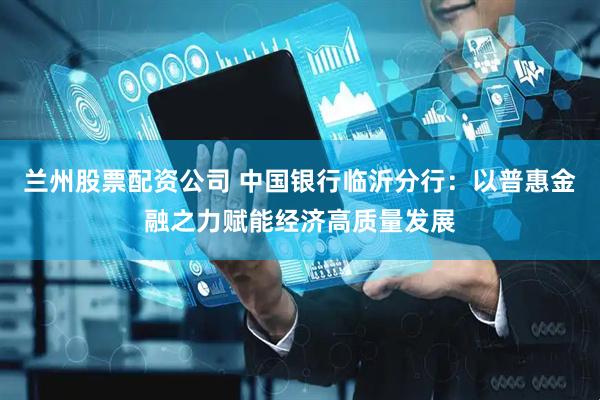 兰州股票配资公司 中国银行临沂分行：以普惠金融之力赋能经济高质量发展