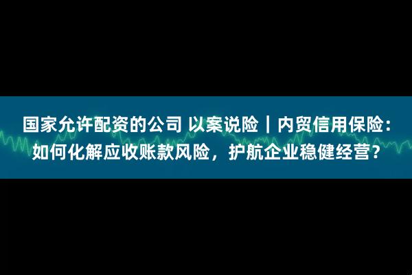 国家允许配资的公司 以案说险｜内贸信用保险：如何化解应收账款风险，护航企业稳健经营？