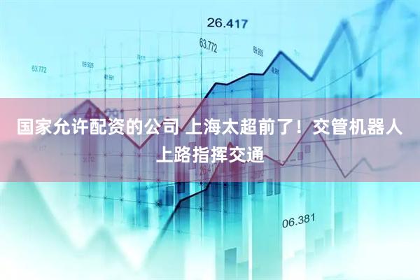 国家允许配资的公司 上海太超前了！交管机器人上路指挥交通