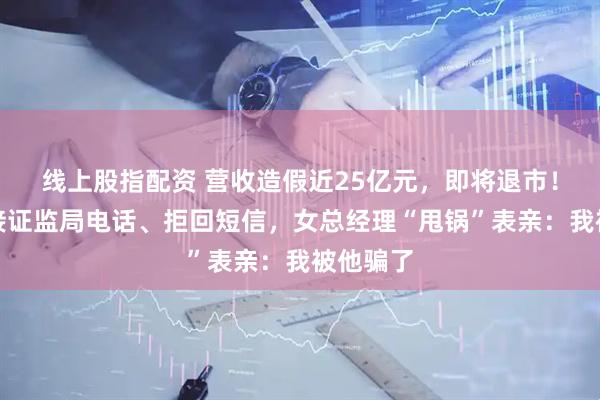 线上股指配资 营收造假近25亿元，即将退市！公司拒接证监局电话、拒回短信，女总经理“甩锅”表亲：我被他骗了