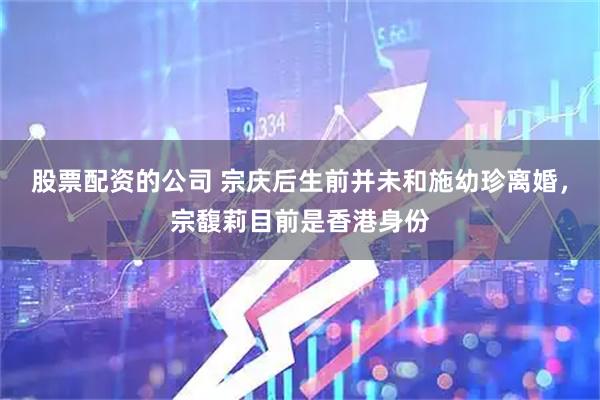 股票配资的公司 宗庆后生前并未和施幼珍离婚，宗馥莉目前是香港身份