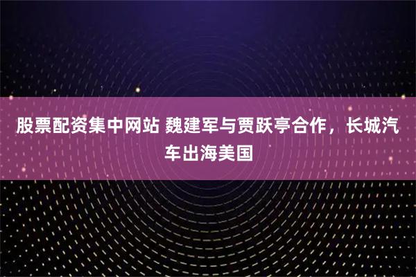 股票配资集中网站 魏建军与贾跃亭合作，长城汽车出海美国