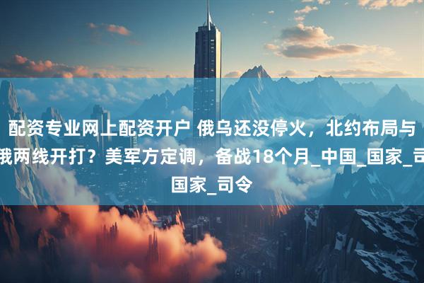 配资专业网上配资开户 俄乌还没停火，北约布局与中俄两线开打？美军方定调，备战18个月_中国_国家_司令