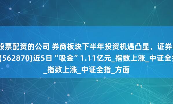 股票配资的公司 券商板块下半年投资机遇凸显，证券ETF嘉实(562870)近5日“吸金”1.11亿元_指数上涨_中证全指_方面