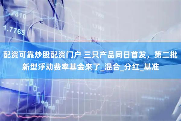 配资可靠炒股配资门户 三只产品同日首发，第二批新型浮动费率基金来了_混合_分红_基准