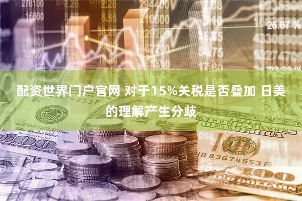 配资世界门户官网 对于15%关税是否叠加 日美的理解产生分歧