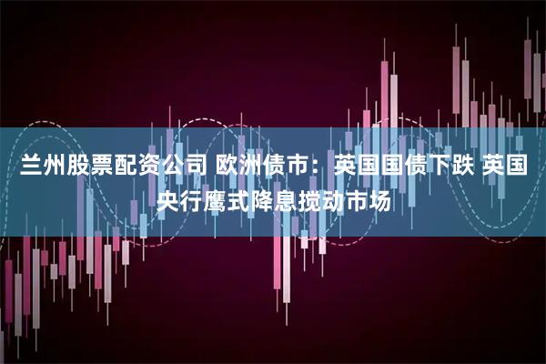 兰州股票配资公司 欧洲债市：英国国债下跌 英国央行鹰式降息搅动市场