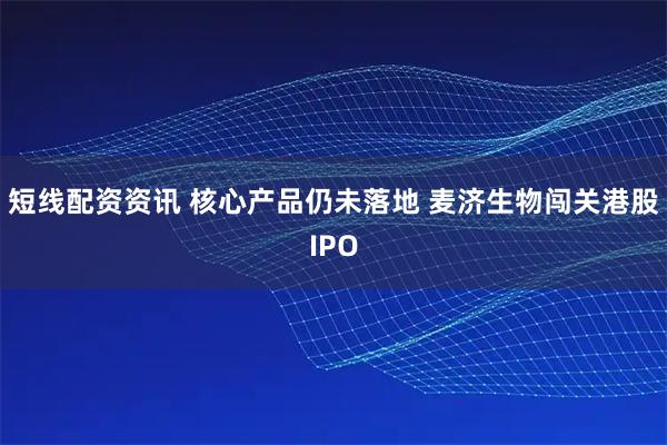 短线配资资讯 核心产品仍未落地 麦济生物闯关港股IPO