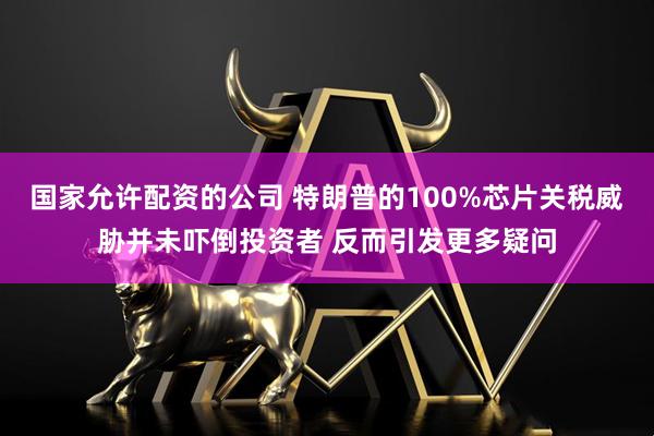 国家允许配资的公司 特朗普的100%芯片关税威胁并未吓倒投资者 反而引发更多疑问