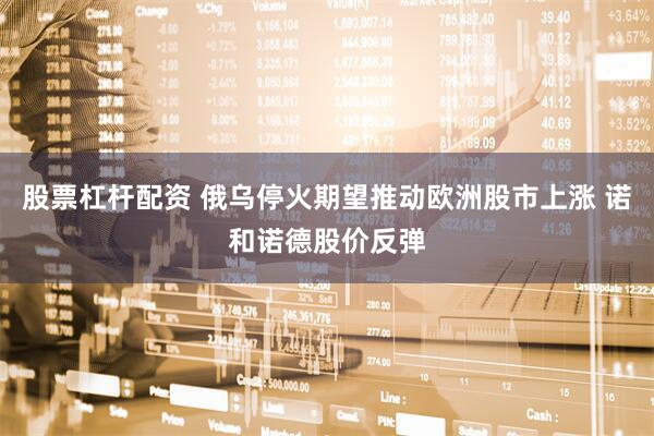 股票杠杆配资 俄乌停火期望推动欧洲股市上涨 诺和诺德股价反弹