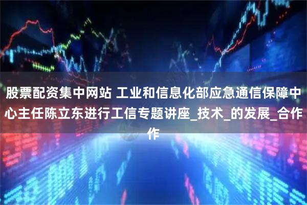 股票配资集中网站 工业和信息化部应急通信保障中心主任陈立东进行工信专题讲座_技术_的发展_合作