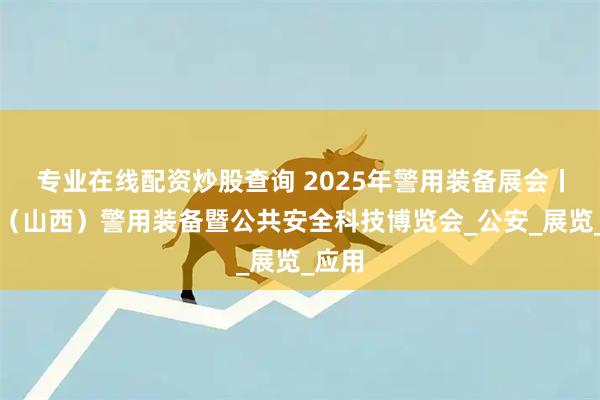 专业在线配资炒股查询 2025年警用装备展会丨中部（山西）警用装备暨公共安全科技博览会_公安_展览_应用