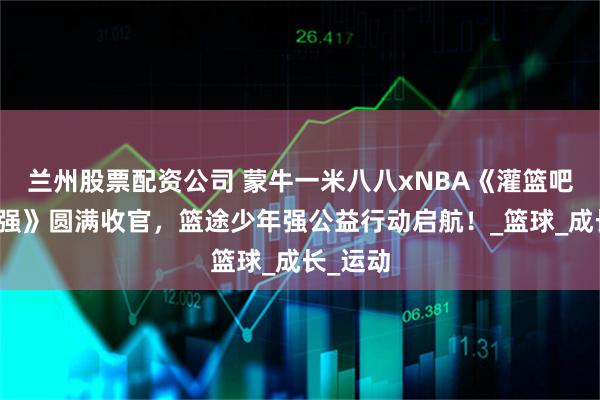 兰州股票配资公司 蒙牛一米八八xNBA《灌篮吧！少年强》圆满收官，篮途少年强公益行动启航！_篮球_成长_运动