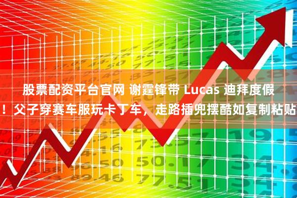 股票配资平台官网 谢霆锋带 Lucas 迪拜度假！父子穿赛车服玩卡丁车，走路插兜摆酷如复制粘贴