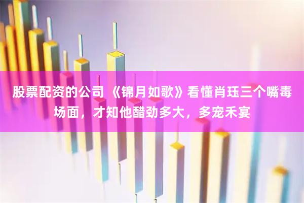 股票配资的公司 《锦月如歌》看懂肖珏三个嘴毒场面，才知他醋劲多大，多宠禾宴