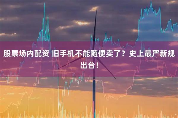 股票场内配资 旧手机不能随便卖了？史上最严新规出台！