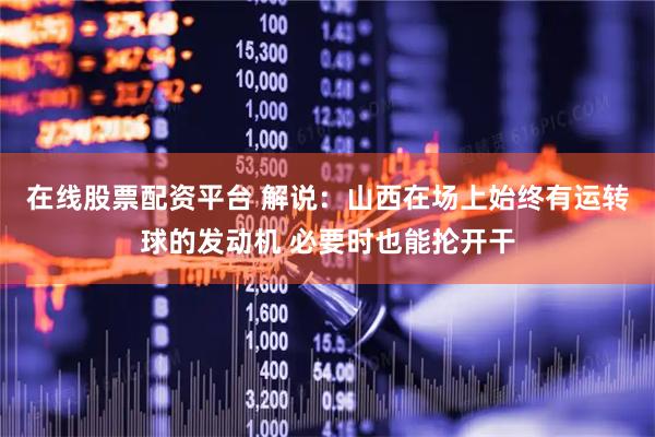 在线股票配资平台 解说：山西在场上始终有运转球的发动机 必要时也能抡开干