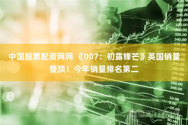 中国股票配资网网 《007：初露锋芒》英国销量登顶！今年销量排名第二