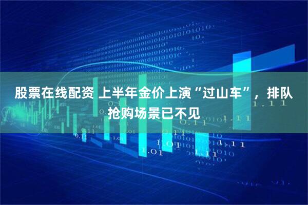 股票在线配资 上半年金价上演“过山车”,排队抢购场景已不见