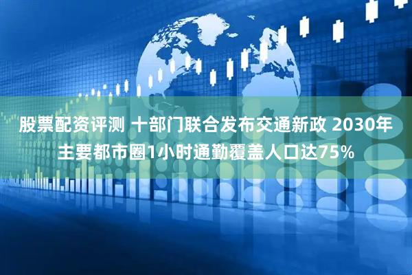 股票配资评测 十部门联合发布交通新政 2030年主要都市圈1小时通勤覆盖人口达75%