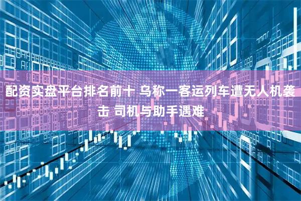 配资实盘平台排名前十 乌称一客运列车遭无人机袭击 司机与助手遇难
