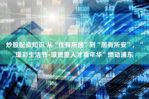 炒股配资知识 从“住有所居”到“居有所安”，“璟彩生活节-璟贤里人才嘉年华”燃动浦东