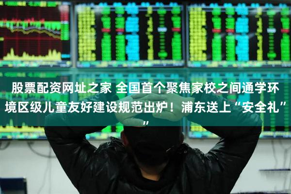 股票配资网址之家 全国首个聚焦家校之间通学环境区级儿童友好建设规范出炉！浦东送上“安全礼”
