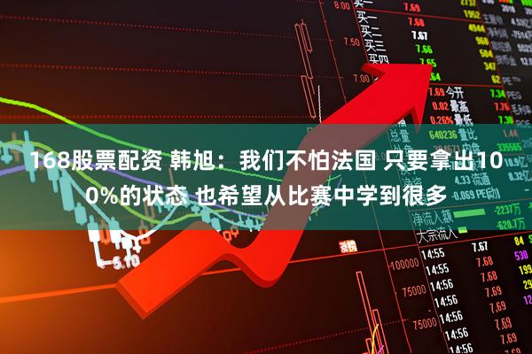 168股票配资 韩旭：我们不怕法国 只要拿出100%的状态 也希望从比赛中学到很多